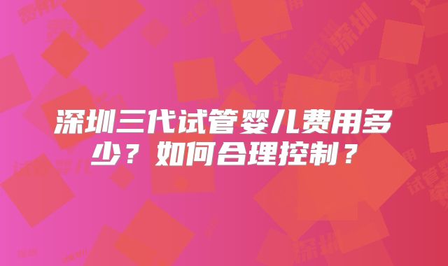深圳三代试管婴儿费用多少?如何合理控制?
