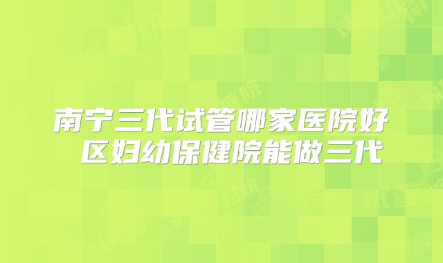 南宁三代试管哪家医院好 区妇幼保健院能做三代