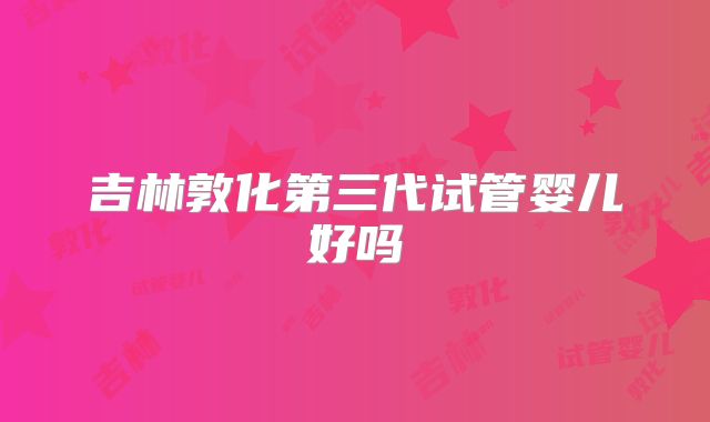 吉林敦化第三代试管婴儿好吗