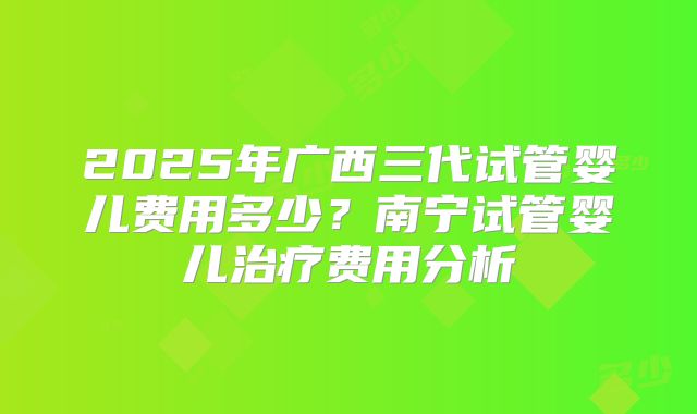 2025年广西三代试管婴儿费用多少？南宁试管婴儿治疗费用分析