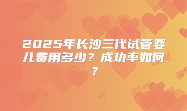 2025年长沙三代试管婴儿费用多少？成功率如何？