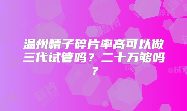 温州精子碎片率高可以做三代试管吗?二十万够吗?
