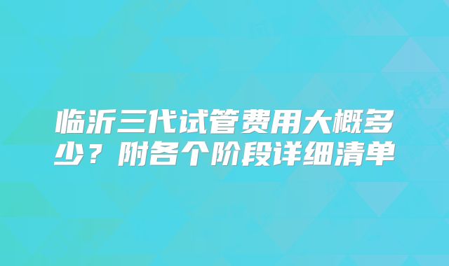 临沂三代试管费用大概多少?附各个阶段详细清单