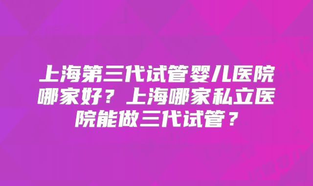 上海第三代试管婴儿医院哪家好?上海哪家私立医院能做三代试管?