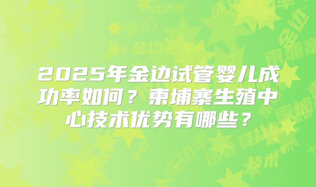2025年金边试管婴儿成功率如何?柬埔寨生殖中心技术优势有哪些?