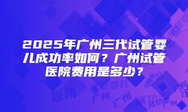 2025年广州三代试管婴儿成功率如何?广州试管医院费用是多少?