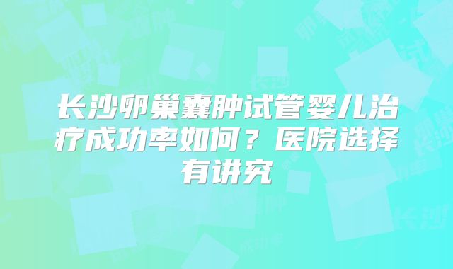 长沙卵巢囊肿试管婴儿治疗成功率如何?医院选择有讲究