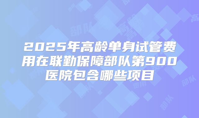 2025年高龄单身试管费用在联勤保障部队第900医院包含哪些项目