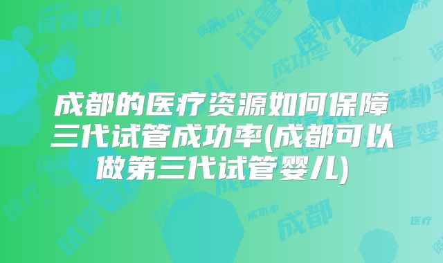 成都的医疗资源如何保障三代试管成功率(成都可以做第三代试管婴儿)