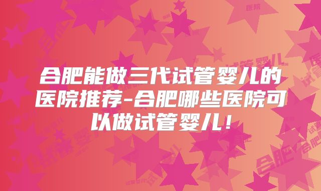 合肥能做三代试管婴儿的医院推荐-合肥哪些医院可以做试管婴儿！