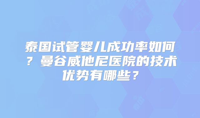 泰国试管婴儿成功率如何?曼谷威他尼医院的技术优势有哪些?