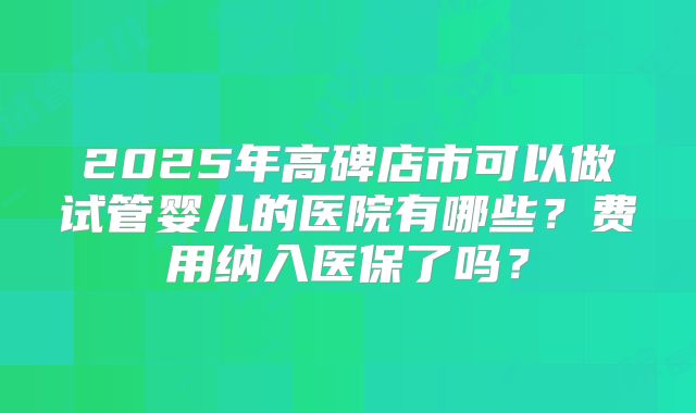 2025年高碑店市可以做试管婴儿的医院有哪些？费用纳入医保了吗？