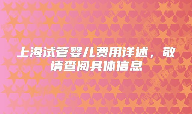 上海试管婴儿费用详述，敬请查阅具体信息