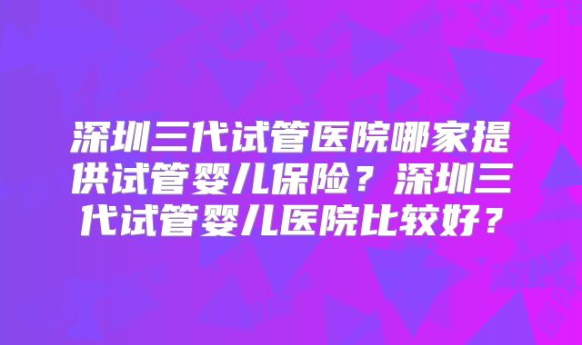 深圳三代试管医院哪家提供试管婴儿保险？深圳三代试管婴儿医院比较好？