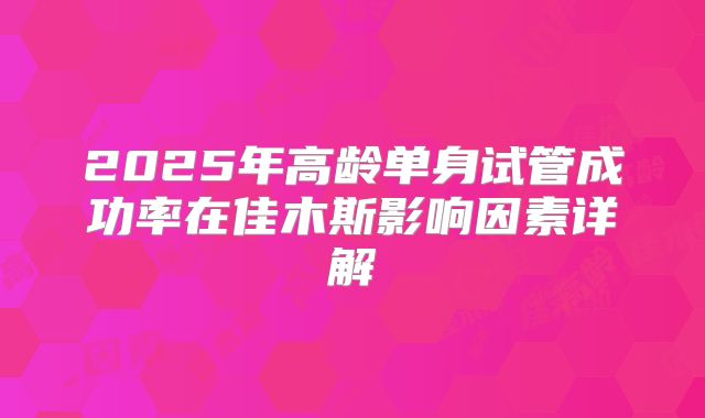 2025年高龄单身试管成功率在佳木斯影响因素详解