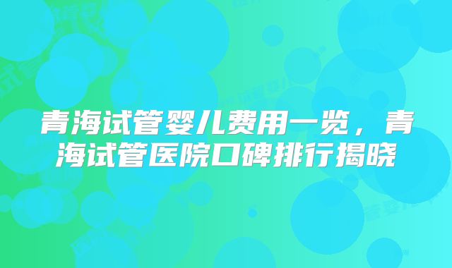 青海试管婴儿费用一览,青海试管医院口碑排行揭晓