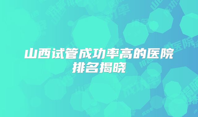 山西试管成功率高的医院排名揭晓