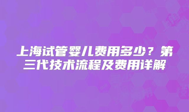 上海试管婴儿费用多少?第三代技术流程及费用详解