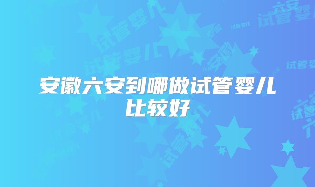 安徽六安到哪做试管婴儿比较好