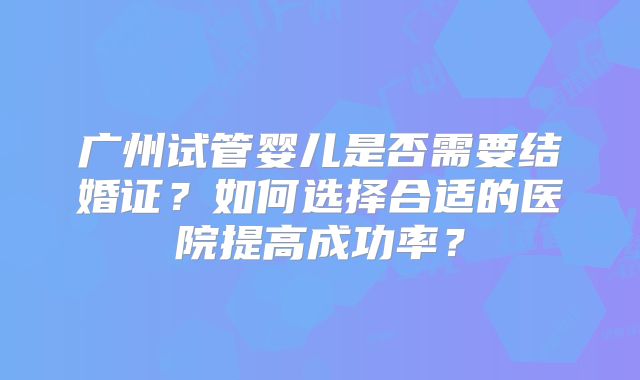 广州试管婴儿是否需要结婚证?如何选择合适的医院提高成功率?