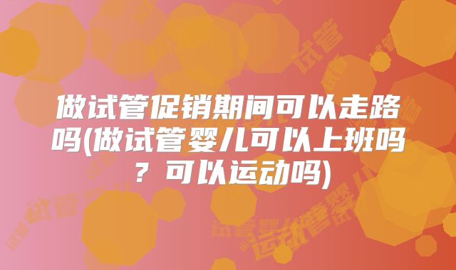 做试管促销期间可以走路吗(做试管婴儿可以上班吗？可以运动吗)