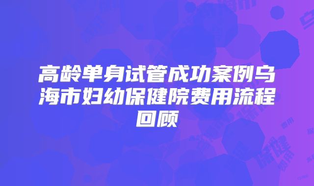 高龄单身试管成功案例乌海市妇幼保健院费用流程回顾