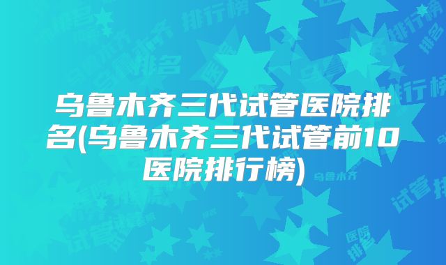 乌鲁木齐三代试管医院排名(乌鲁木齐三代试管前10医院排行榜)