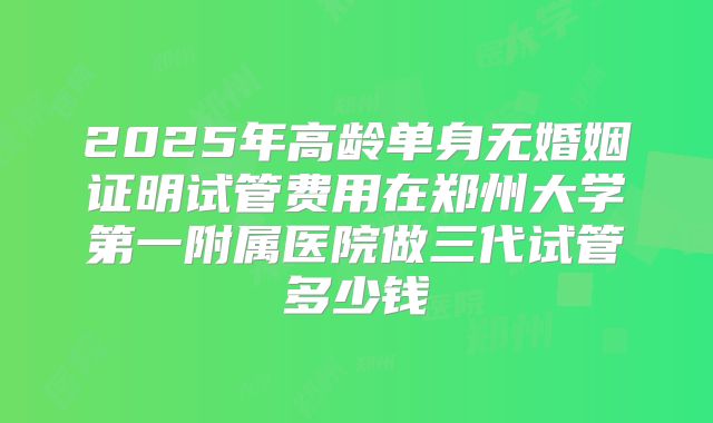 2025年高龄单身无婚姻证明试管费用在郑州大学第一附属医院做三代试管多少钱