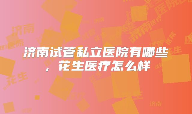 济南试管私立医院有哪些，花生医疗怎么样