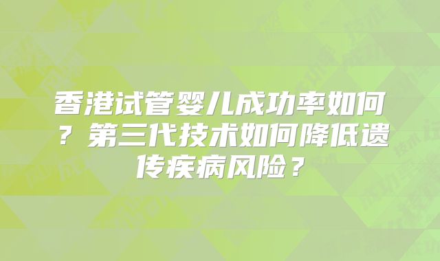 香港试管婴儿成功率如何?第三代技术如何降低遗传疾病风险?
