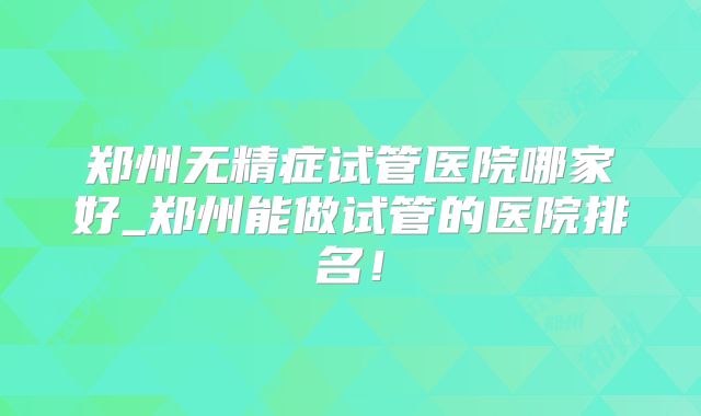 郑州无精症试管医院哪家好_郑州能做试管的医院排名！