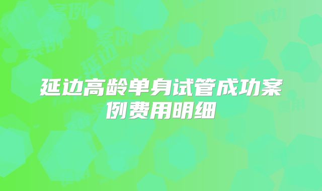 延边高龄单身试管成功案例费用明细
