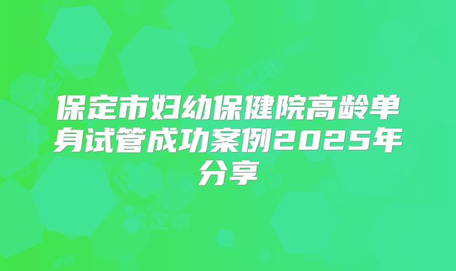 保定市妇幼保健院高龄单身试管成功案例2025年分享
