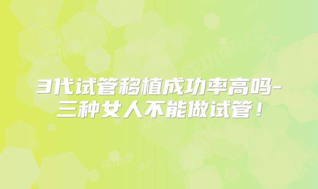 3代试管移植成功率高吗-三种女人不能做试管！