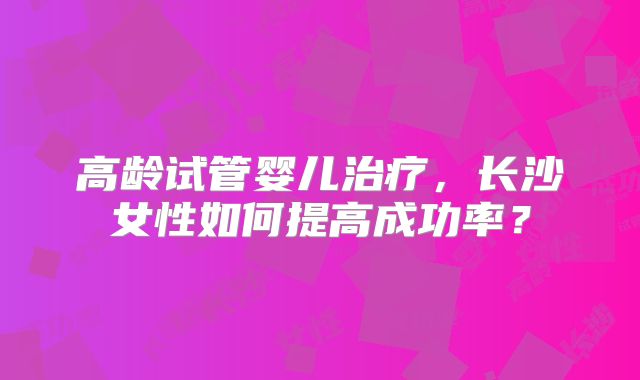 高龄试管婴儿治疗,长沙女性如何提高成功率?
