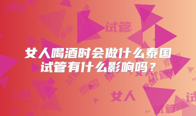 女人喝酒时会做什么泰国试管有什么影响吗?