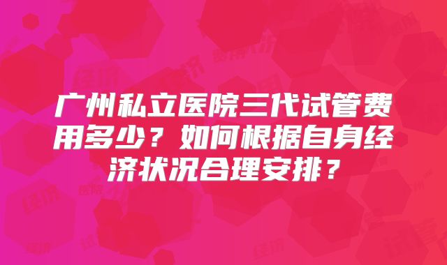 广州私立医院三代试管费用多少？如何根据自身经济状况合理安排？