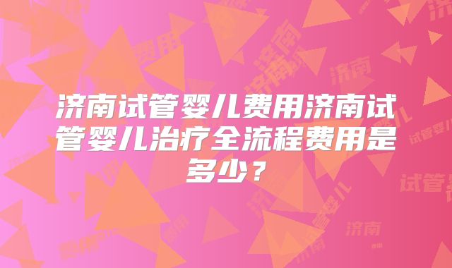 济南试管婴儿费用济南试管婴儿治疗全流程费用是多少?