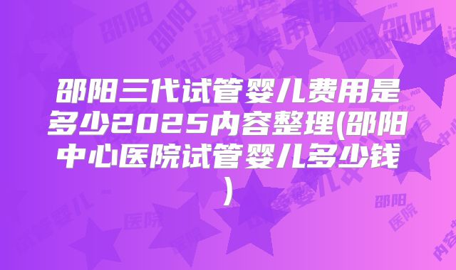 邵阳三代试管婴儿费用是多少2025内容整理(邵阳中心医院试管婴儿多少钱)