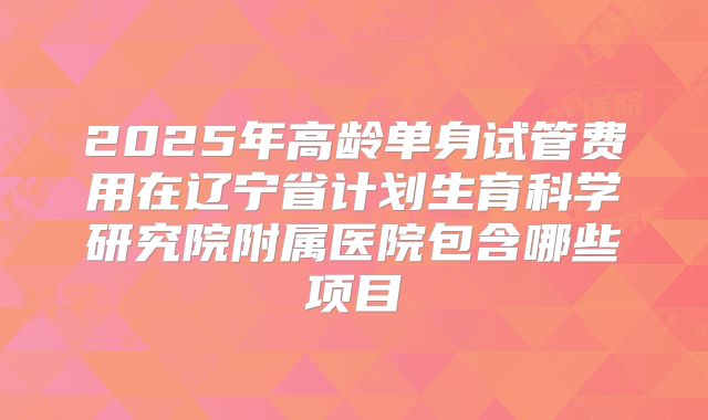 2025年高龄单身试管费用在辽宁省计划生育科学研究院附属医院包含哪些项目