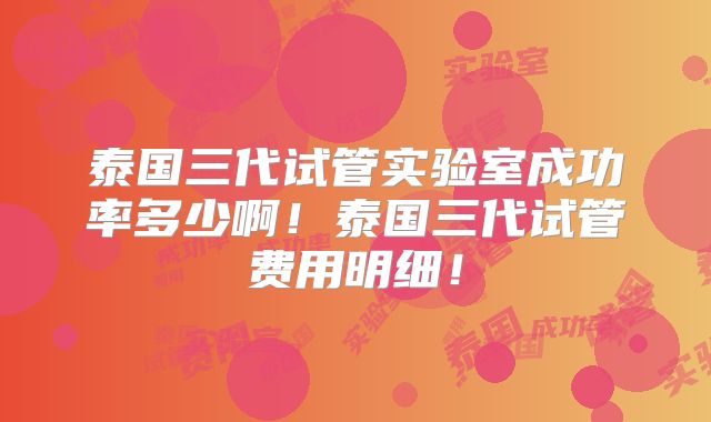 泰国三代试管实验室成功率多少啊！泰国三代试管费用明细！