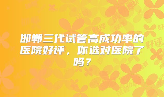 邯郸三代试管高成功率的医院好评，你选对医院了吗？