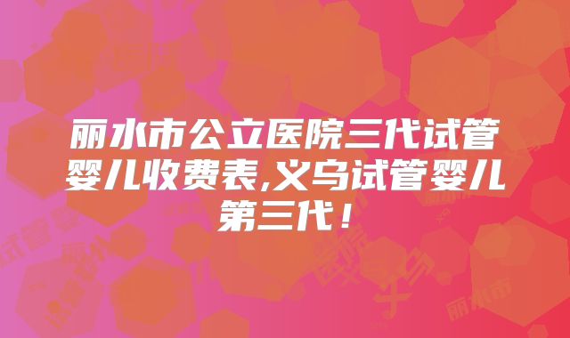 丽水市公立医院三代试管婴儿收费表,义乌试管婴儿第三代！