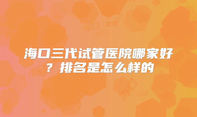 海口三代试管医院哪家好？排名是怎么样的