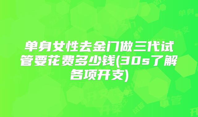 单身女性去金门做三代试管要花费多少钱(30s了解各项开支)