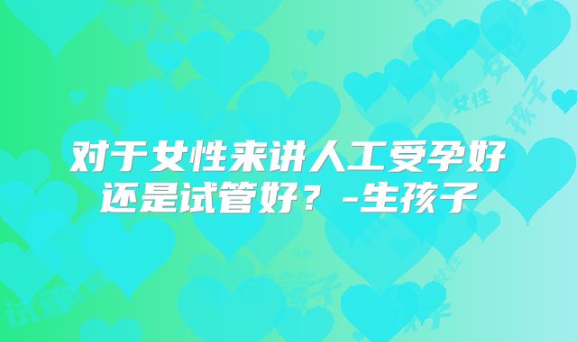 对于女性来讲人工受孕好还是试管好?-生孩子