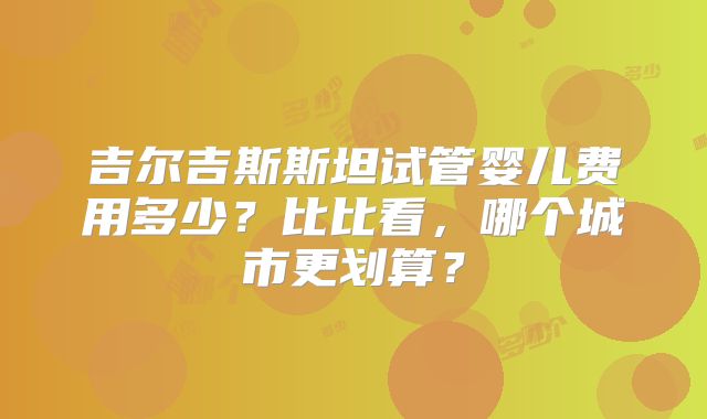 吉尔吉斯斯坦试管婴儿费用多少？比比看，哪个城市更划算？