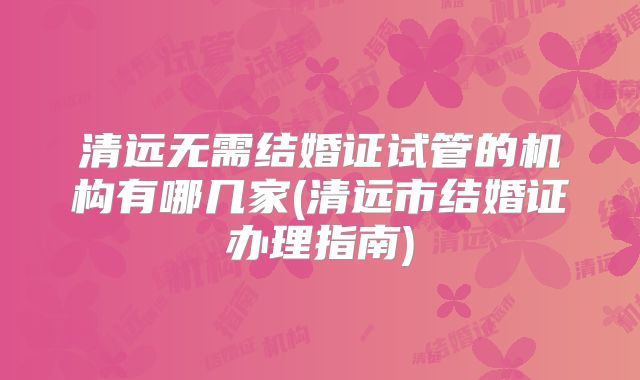 清远无需结婚证试管的机构有哪几家(清远市结婚证办理指南)