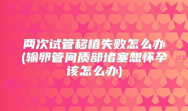 两次试管移植失败怎么办(输卵管间质部堵塞想怀孕该怎么办)
