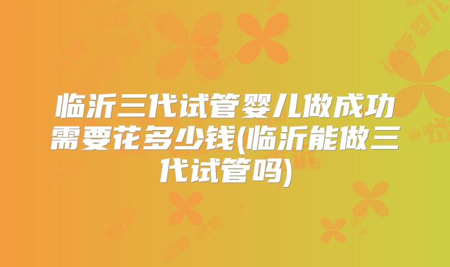 临沂三代试管婴儿做成功需要花多少钱(临沂能做三代试管吗)